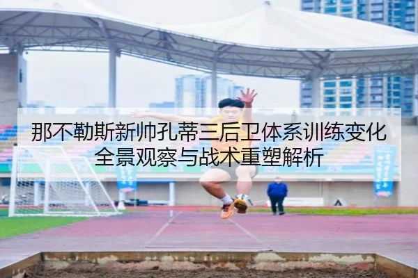 那不勒斯新帅孔蒂三后卫体系训练变化全景观察与战术重塑解析