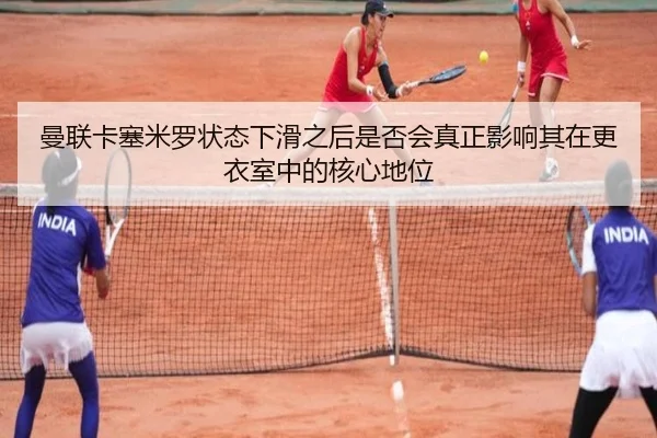 曼联卡塞米罗状态下滑之后是否会真正影响其在更衣室中的核心地位