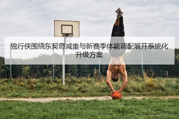 独行侠围绕东契奇减重与新赛季体能调配展开系统化升级方案