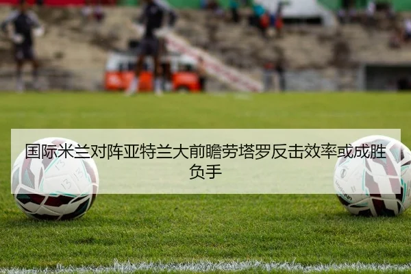 国际米兰对阵亚特兰大前瞻劳塔罗反击效率或成胜负手